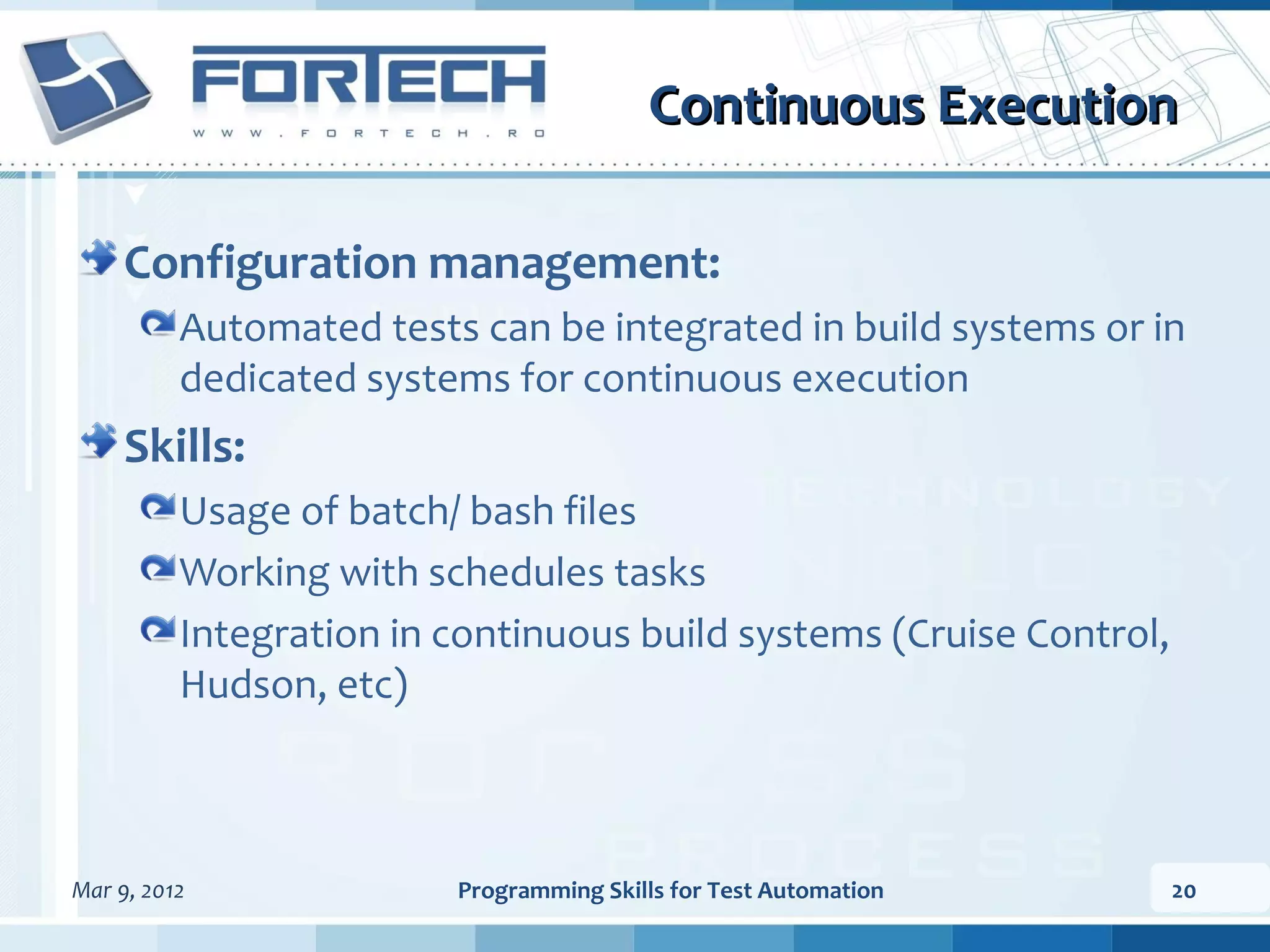 Continuous Execution Configuration management: Automated tests can be integrated in build systems or in dedicated systems for continuous execution Skills: Usage of batch/ bash files Working with schedules tasks Integration in continuous build systems (Cruise Control, Hudson, etc) Mar 9, 2012 Programming Skills for Test Automation 20 
