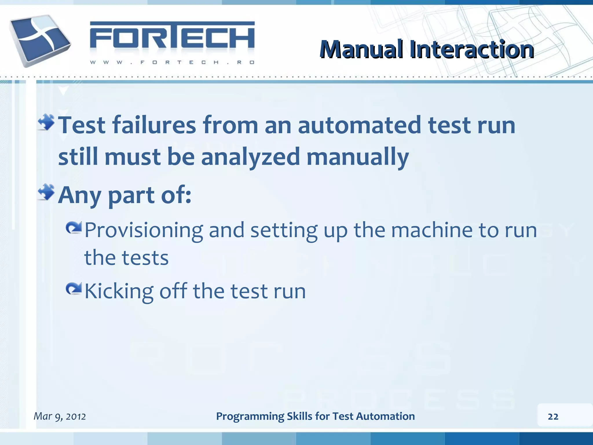Manual Interaction Test failures from an automated test run still must be analyzed manually Any part of: Provisioning and setting up the machine to run the tests Kicking off the test run Mar 9, 2012 Programming Skills for Test Automation 22 