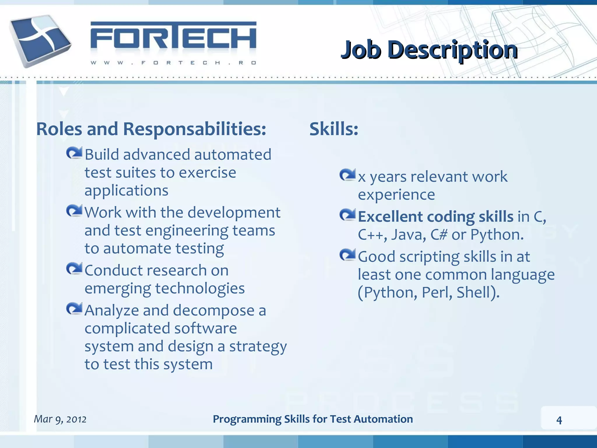 Job Description Roles and Responsabilities: Skills: Build advanced automated test suites to exercise x years relevant work applications experience Work with the development Excellent coding skills in C, and test engineering teams C++, Java, C# or Python. to automate testing Good scripting skills in at Conduct research on least one common language emerging technologies (Python, Perl, Shell). Analyze and decompose a complicated software system and design a strategy to test this system Mar 9, 2012 Programming Skills for Test Automation 4 