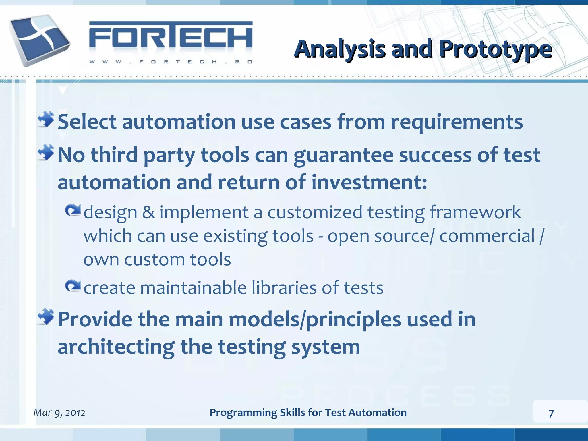 Analysis and Prototype Select automation use cases from requirements No third party tools can guarantee success of test automation and return of investment: design & implement a customized testing framework which can use existing tools - open source/ commercial / own custom tools create maintainable libraries of tests Provide the main models/principles used in architecting the testing system Mar 9, 2012 Programming Skills for Test Automation 7 