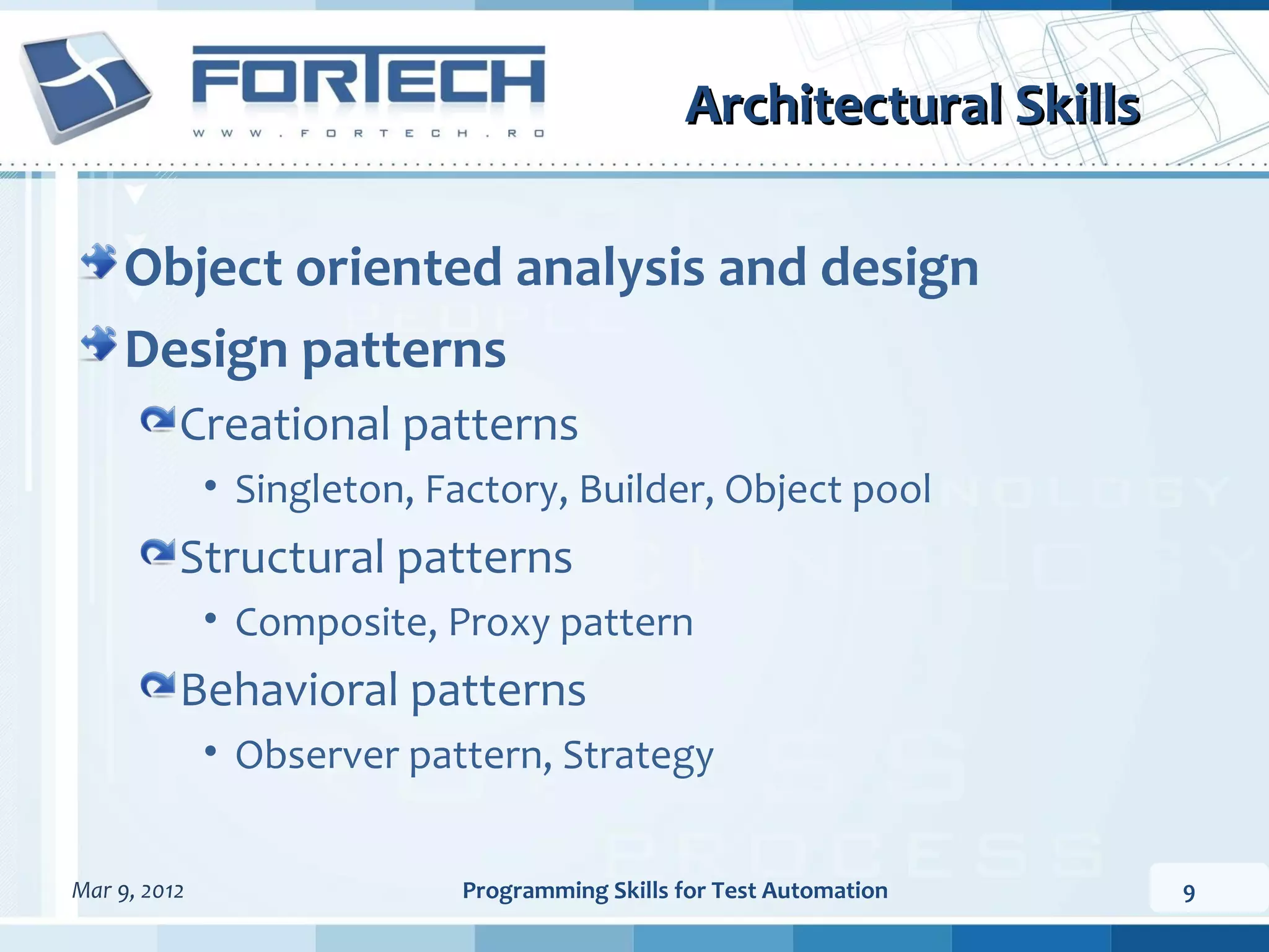 Architectural Skills Object oriented analysis and design Design patterns Creational patterns • Singleton, Factory, Builder, Object pool Structural patterns • Composite, Proxy pattern Behavioral patterns • Observer pattern, Strategy Mar 9, 2012 Programming Skills for Test Automation 9 