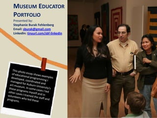 MUSEUM EDUCATOR
PORTFOLIO
Presented by:
Stephanie Burak Fehlenberg
Email: sburak@gmail.com
LinkedIn: tinyurl.com/sbf-linkedin

 