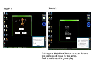 Room 1          Room 2




         Clicking the 'Help Dave' button on room 2 starts
         the background music for the game,
         So it sounds over the game play.
 