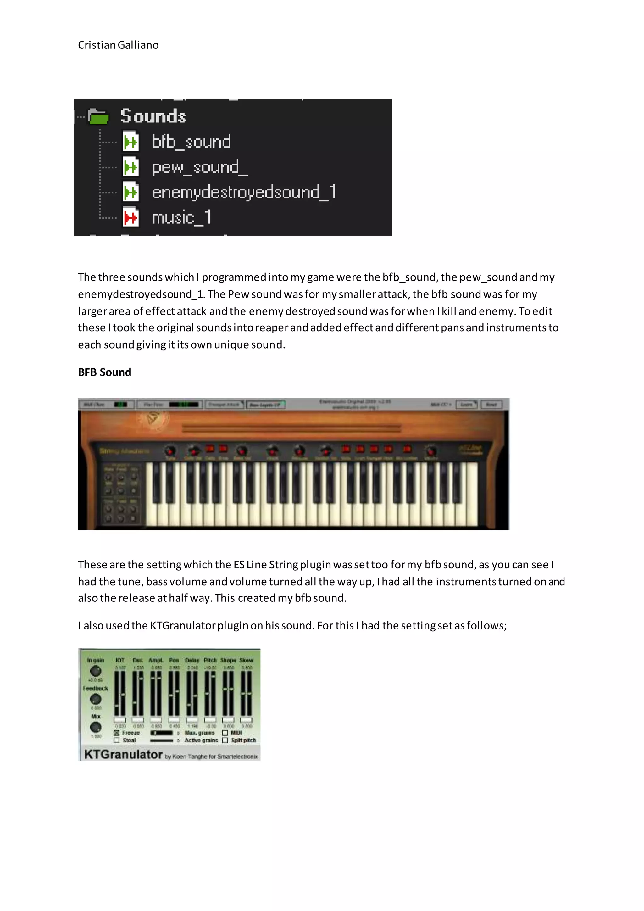 CristianGalliano
The three soundswhichI programmedintomygame were the bfb_sound,the pew_soundandmy
enemydestroyedsound_1.The Pewsoundwasfor mysmallerattack,the bfb soundwas for my
largerarea of effectattack andthe enemydestroyedsoundwasforwhenIkill andenemy.Toedit
these Itook the original soundsintoreaperandaddedeffectanddifferentpansandinstrumentsto
each soundgivingititsownunique sound.
BFB Sound
These are the settingwhichthe ESLine Stringpluginwassettoo formy bfbsound,as youcan see I
had the tune,bassvolume andvolume turnedall the wayup,Ihad all the instrumentsturnedonand
alsothe release athalf way.This createdmybfbsound.
I alsousedthe KTGranulatorpluginonhissound.For thisI had the settingsetasfollows;