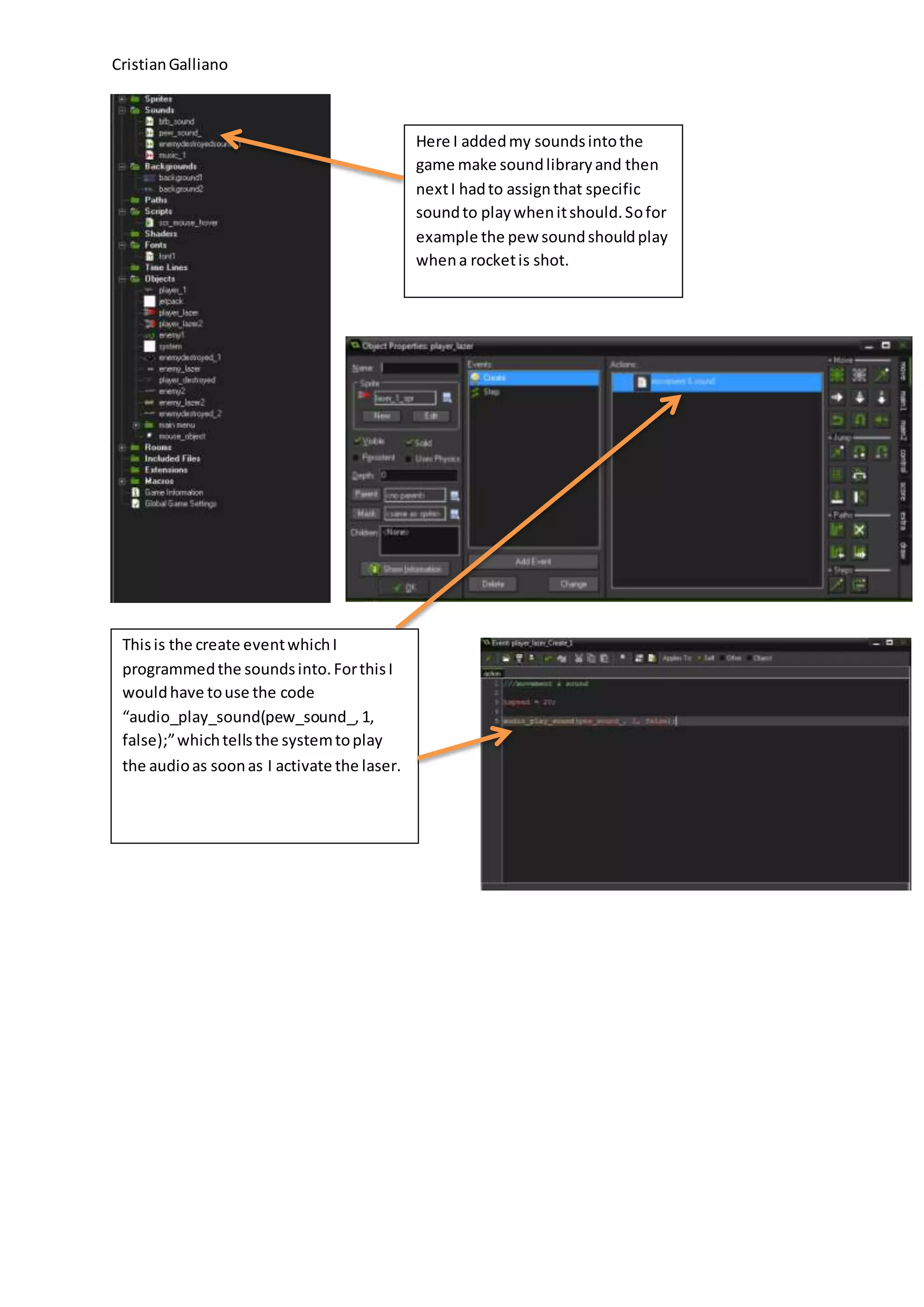 CristianGalliano
Here I addedmy soundsintothe
game make soundlibraryand then
nextI hadto assignthat specific
soundto playwhenitshould.Sofor
example the pew soundshouldplay
whena rocketis shot.
Thisis the create eventwhichI
programmedthe soundsinto.ForthisI
wouldhave touse the code
“audio_play_sound(pew_sound_,1,
false);”whichtellsthe systemtoplay
the audioas soonas I activate the laser.