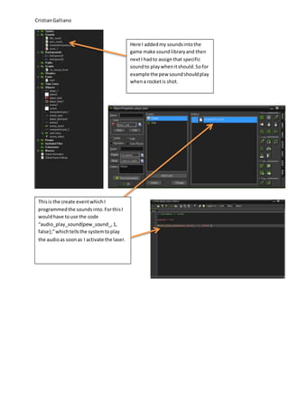 CristianGalliano
Here I addedmy soundsintothe
game make soundlibraryand then
nextI hadto assignthat specific
soundto playwhenitshould.Sofor
example the pew soundshouldplay
whena rocketis shot.
Thisis the create eventwhichI
programmedthe soundsinto.ForthisI
wouldhave touse the code
“audio_play_sound(pew_sound_,1,
false);”whichtellsthe systemtoplay
the audioas soonas I activate the laser.
 