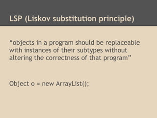 LSP (Liskov substitution principle)

“objects in a program should be replaceable
with instances of their subtypes without
altering the correctness of that program”


Object o = new ArrayList();
 