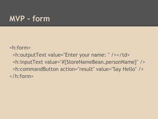 MVP - form


<h:form>
 <h:outputText value="Enter your name: " /></td>
 <h:inputText value="#{StoreNameBean.personName}" />
 <h:commandButton action="result" value="Say Hello" />
</h:form>
 