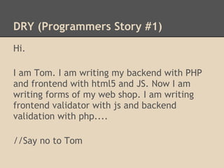 DRY (Programmers Story #1)
Hi.

I am Tom. I am writing my backend with PHP
and frontend with html5 and JS. Now I am
writing forms of my web shop. I am writing
frontend validator with js and backend
validation with php....

//Say no to Tom
 
