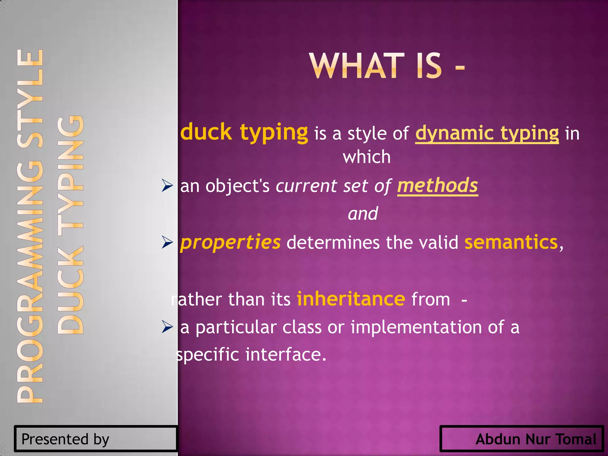 What is -duck typing is a style of dynamic typing in which an object's current set of methods and propertiesdetermines the valid semantics, rather than its inheritance from  - a particular class or implementation of a specific interface.DUCK TYPINGPROGRAMMING STYLEPresented byAbdun Nur Tomal