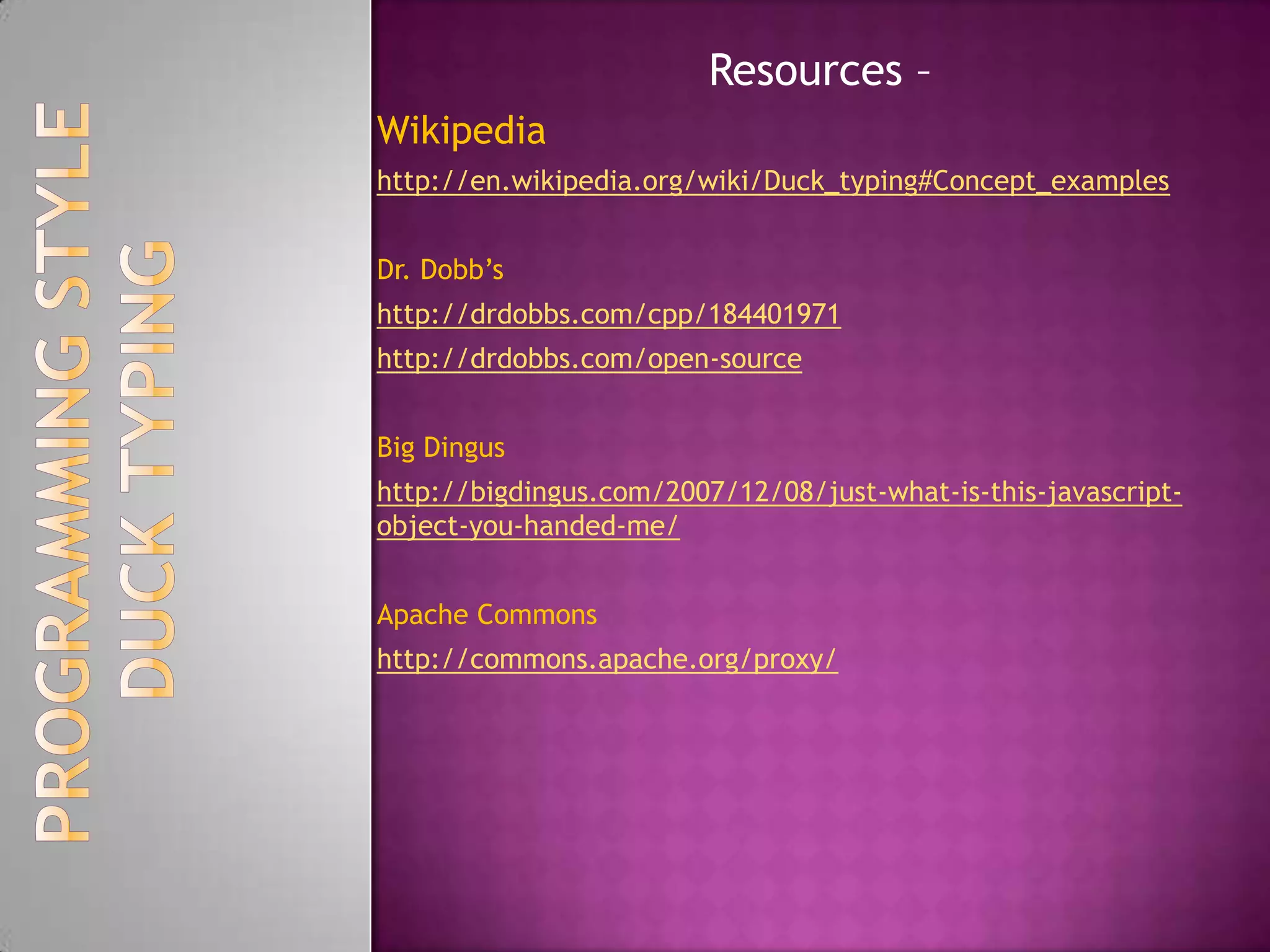 pseudo-code for a duck typed language:function calculate(a, b, c) => return (a+b)*c example1 = calculate (1, 2, 3)example2 = calculate ([1, 2, 3], [4, 5, 6], 2) example3 = calculate ('apples ', 'and oranges, ', 3) printto_string example1 printto_string example2 printto_string example3the result of the code would be:9[1, 2, 3, 4, 5, 6, 1, 2, 3, 4, 5, 6] apples and oranges, apples and oranges, apples and orangesDUCK TYPINGPROGRAMMING STYLE