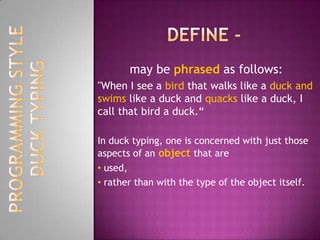 Define -may be phrased as follows:"When I see a bird that walks like a duckand swims like a duck and quacks like a duck, I call that bird a duck.“In duck typing, one is concerned with just those aspects of an object that are used, 