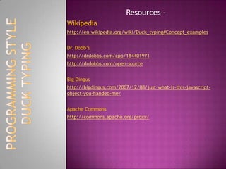 pseudo-code for a duck typed language:function calculate(a, b, c) => return (a+b)*c example1 = calculate (1, 2, 3)example2 = calculate ([1, 2, 3], [4, 5, 6], 2) example3 = calculate ('apples ', 'and oranges, ', 3) printto_string example1 printto_string example2 printto_string example3the result of the code would be:9[1, 2, 3, 4, 5, 6, 1, 2, 3, 4, 5, 6] apples and oranges, apples and oranges, apples and orangesDUCK TYPINGPROGRAMMING STYLE