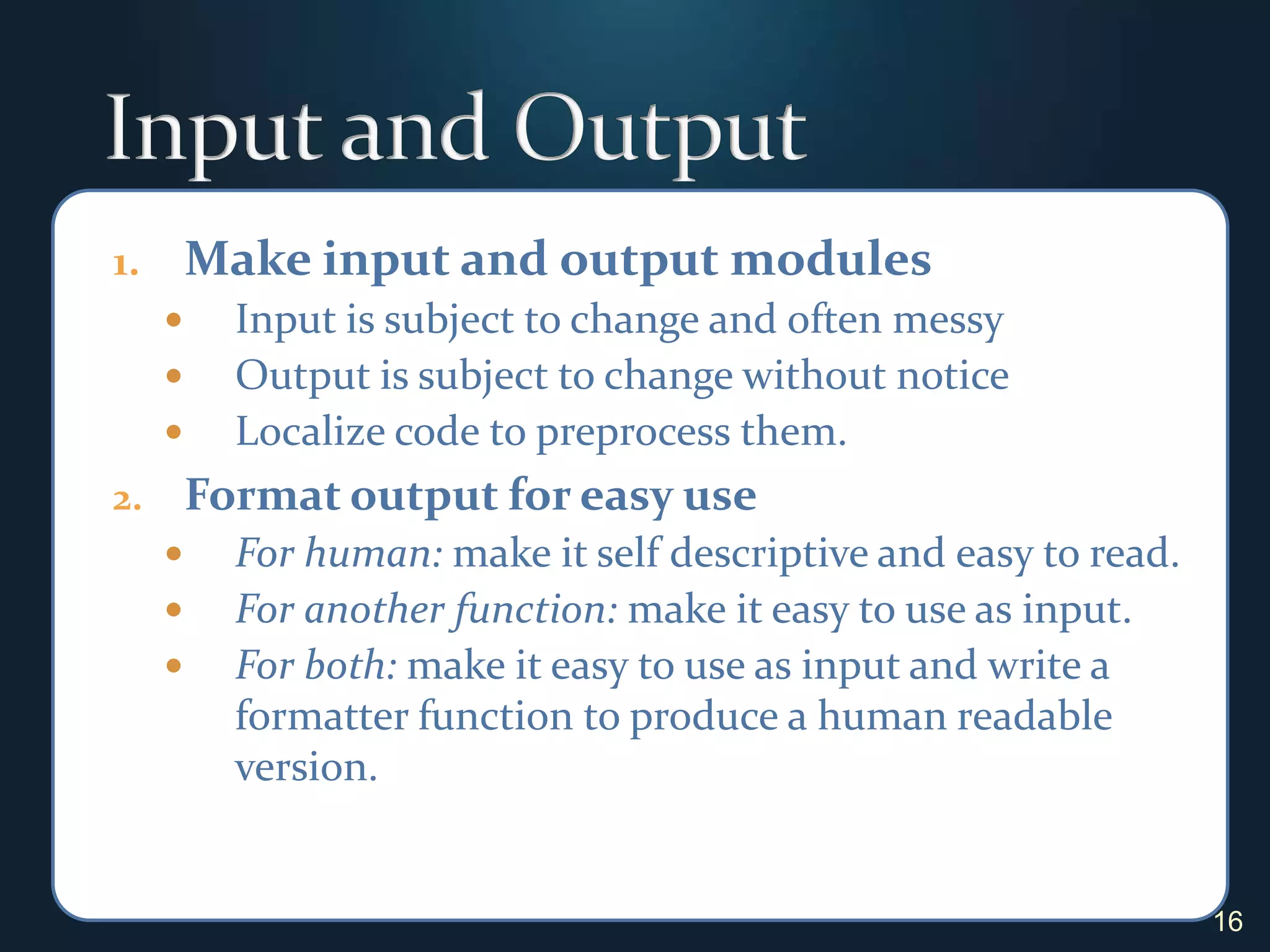 Input and OutputMake input and output modulesInput is subject to change and often messyOutput is subject to change without noticeLocalize code to preprocess them.Format output for easy useFor human: make it self descriptive and easy to read.For another function: make it easy to use as input.For both: make it easy to use as input and write a formatter function to produce a human readable version.16