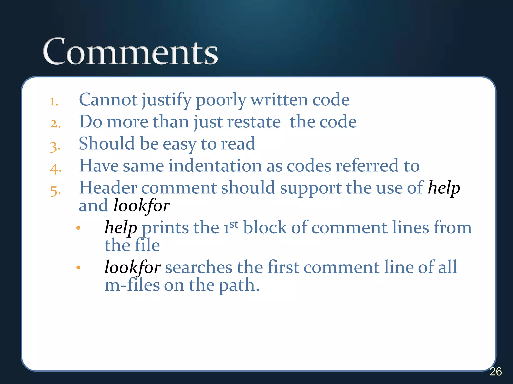 CommentsCannot justify poorly written codeDo more than just restate  the codeShould be easy to readHave same indentation as codes referred toHeader comment should support the use of help and lookforhelp prints the 1st block of comment lines from the file