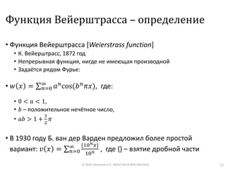 Функция Вейерштрасса – определение
• Функция Вейерштрасса [Weierstrass function]
• К. Вейерштрасс, 1872 год
• Непрерывная функция, нигде не имеющая производной
• Задаётся рядом Фурье:
• 𝑤 𝑥 = σ 𝑛=0
∞
𝑎 𝑛cos(𝑏 𝑛 𝜋𝑥), где:
• 0 < 𝑎 < 1,
• 𝑏 – положительное нечётное число,
• 𝑎𝑏 > 1 +
3
2
𝜋
• В 1930 году Б. ван дер Варден предложил более простой
вариант: 𝑣 𝑥 = σ 𝑛=0
∞ {10 𝑛 𝑥}
10 𝑛 , где {} – взятие дробной части
© 2018, Незнанов А.А., МНУЛ ИССА ФКН НИУ ВШЭ 11
 