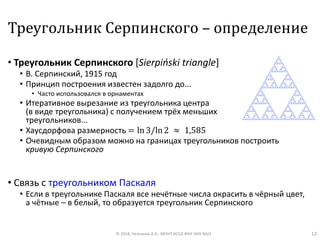 Треугольник Серпинского – определение
• Треугольник Серпинского [Sierpiński triangle]
• В. Серпинский, 1915 год
• Принцип построения известен задолго до...
• Часто использовался в орнаментах
• Итеративное вырезание из треугольника центра
(в виде треугольника) с получением трёх меньших
треугольников...
• Хаусдорфова размерность = ln 3/ln 2 ≈ 1,585
• Очевидным образом можно на границах треугольников построить
кривую Серпинского
• Связь с треугольником Паскаля
• Если в треугольнике Паскаля все нечётные числа окрасить в чёрный цвет,
а чётные – в белый, то образуется треугольник Серпинского
© 2018, Незнанов А.А., МНУЛ ИССА ФКН НИУ ВШЭ 13
 