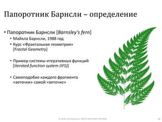 Папоротник Барнсли – определение
• Папоротник Барнсли [Barnsley's fern]
• Майкла Барнсли, 1988 год
• Курс «Фрактальная геометрия»
[Fractal Geometry]
• Пример системы итеративных функций
[iterated function system (IFS)]
• Самоподобие каждого фрагмента
«веточки» самой «веточке»
© 2018, Незнанов А.А., МНУЛ ИССА ФКН НИУ ВШЭ 16
 