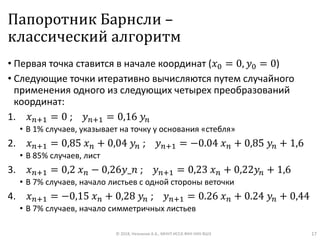 Папоротник Барнсли –
классический алгоритм
• Первая точка ставится в начале координат (𝑥0 = 0, 𝑦0 = 0)
• Следующие точки итеративно вычисляются путем случайного
применения одного из следующих четырех преобразований
координат:
1. 𝑥 𝑛+1 = 0 ; 𝑦 𝑛+1 = 0,16 𝑦𝑛
• В 1% случаев, указывает на точку у основания «стебля»
2. 𝑥 𝑛+1 = 0,85 𝑥 𝑛 + 0,04 𝑦𝑛 ; 𝑦 𝑛+1 = −0.04 𝑥 𝑛 + 0,85 𝑦𝑛 + 1,6
• В 85% случаев, лист
3. 𝑥 𝑛+1 = 0,2 𝑥 𝑛 − 0,26𝑦_𝑛 ; 𝑦 𝑛+1 = 0,23 𝑥 𝑛 + 0,22𝑦𝑛 + 1,6
• В 7% случаев, начало листьев с одной стороны веточки
4. 𝑥 𝑛+1 = −0,15 𝑥 𝑛 + 0,28 𝑦𝑛 ; 𝑦 𝑛+1 = 0.26 𝑥 𝑛 + 0.24 𝑦𝑛 + 0,44
• В 7% случаев, начало симметричных листьев
© 2018, Незнанов А.А., МНУЛ ИССА ФКН НИУ ВШЭ 17
 