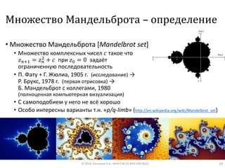 Множество Мандельброта – определение
• Множество Мандельброта [Mandelbrot set]
• Множество комплексных чисел 𝑐 такое что
𝑧 𝑛+1 = 𝑧 𝑛
2 + 𝑐 при 𝑧0 = 0 задаёт
ограниченную последовательность
• П. Фату + Г. Жюлиа, 1905 г. (исследование) →
Р. Брукс, 1978 г. (первая отрисовка) →
Б. Мандельброт с коллегами, 1980
(полноценная компьютерная визуализация)
• C самоподобием у него не всё хорошо
• Особо интересны варианты т.н. «p/q-limb» (http://en.wikipedia.org/wiki/Mandelbrot_set)
© 2018, Незнанов А.А., МНУЛ ИССА ФКН НИУ ВШЭ 19
 