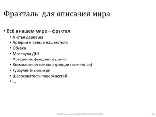 Фракталы для описания мира
• Всё в нашем мире – фрактал
• Листья деревьев
• Артерии и вены в нашем теле
• Облака
• Молекула ДНК
• Поведение фондового рынка
• Космологические конструкции (вселенная)
• Турбулентные вихри
• Шероховатость поверхностей
• ...
© 2018, Незнанов А.А., МНУЛ ИССА ФКН НИУ ВШЭ 24
 