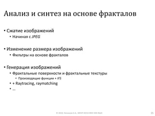 Анализ и синтез на основе фракталов
• Сжатие изображений
• Начиная с JPEG
• Изменение размера изображений
• Фильтры на основе фракталов
• Генерация изображений
• Фрактальные поверхности и фрактальные текстуры
• Производящие функции + IFS
• + Raytracing, raymatching
• …
© 2018, Незнанов А.А., МНУЛ ИССА ФКН НИУ ВШЭ 25
 