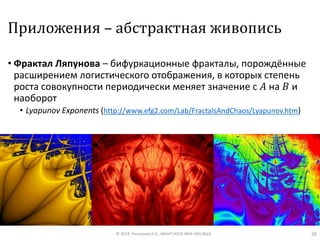 Приложения – абстрактная живопись
• Фрактал Ляпунова – бифуркационные фракталы, порождённые
расширением логистического отображения, в которых степень
роста совокупности периодически меняет значение с 𝐴 на 𝐵 и
наоборот
• Lyapunov Exponents (http://www.efg2.com/Lab/FractalsAndChaos/Lyapunov.htm)
© 2018, Незнанов А.А., МНУЛ ИССА ФКН НИУ ВШЭ 26
 