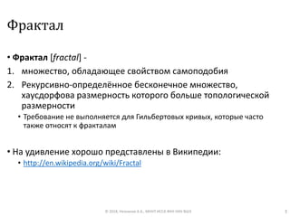 Фрактал
• Фрактал [fractal] -
1. множество, обладающее свойством самоподобия
2. Рекурсивно-определённое бесконечное множество,
хаусдорфова размерность которого больше топологической
размерности
• Требование не выполняется для Гильбертовых кривых, которые часто
также относят к фракталам
• На удивление хорошо представлены в Википедии:
• http://en.wikipedia.org/wiki/Fractal
© 2018, Незнанов А.А., МНУЛ ИССА ФКН НИУ ВШЭ 3
 