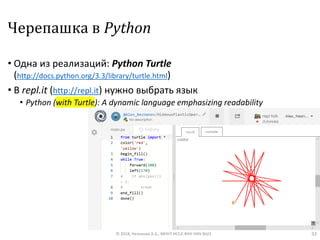 Черепашка в Python
• Одна из реализаций: Python Turtle
(http://docs.python.org/3.3/library/turtle.html)
• В repl.it (http://repl.it) нужно выбрать язык
• Python (with Turtle): A dynamic language emphasizing readability
© 2018, Незнанов А.А., МНУЛ ИССА ФКН НИУ ВШЭ 33
 