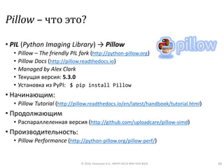 Pillow – что это?
• PIL (Python Imaging Library) → Pillow
• Pillow – The friendly PIL fork (http://python-pillow.org)
• Pillow Docs (http://pillow.readthedocs.io)
• Managed by Alex Clark
• Текущая версия: 5.3.0
• Установка из PyPI: $ pip install Pillow
• Начинающим:
• Pillow Tutorial (http://pillow.readthedocs.io/en/latest/handbook/tutorial.html)
• Продолжающим
• Распараллеленная версия (http://github.com/uploadcare/pillow-simd)
• Производительность:
• Pillow Performance (http://python-pillow.org/pillow-perf/)
© 2018, Незнанов А.А., МНУЛ ИССА ФКН НИУ ВШЭ 34
 