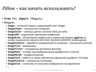 Pillow – как начать использовать?
• from PIL import <Модуль>
• Модули:
• Image – основной модуль, содержащий класс Image
• ImageChops – поканальные операции
• ImageColor – таблицы цветов, включая CSS3 для веба
• ImageCMS – управление цветовыми профилями
• ImageDraw – 2D векторная графика (есть отдельный модуль aggdraw на
основе знаменитого проекта Anti-Grain Geometry (AGG) М. Шиманарева)
• ImageEnhance – обработка изображений (в основном – улучшение качества)
• ImageFile – ввод/вывод
• ImageFilter – стандартные растровые фильтры
• ImageMath – алгебра над изображениями (арифметика и логика)
• ImageMorph – морфологические
• ImageFont – работа со своим собственных форматом шрифтов + FreeType
• ImagePalette – управление палитрами
• ImageStat – статистика по пикселям изображения или фрагмента
• …
© 2018, Незнанов А.А., МНУЛ ИССА ФКН НИУ ВШЭ 36
 