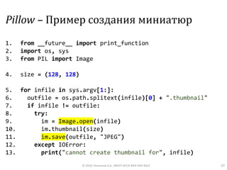 Pillow – Пример создания миниатюр
1. from __future__ import print_function
2. import os, sys
3. from PIL import Image
4. size = (128, 128)
5. for infile in sys.argv[1:]:
6. outfile = os.path.splitext(infile)[0] + ".thumbnail"
7. if infile != outfile:
8. try:
9. im = Image.open(infile)
10. im.thumbnail(size)
11. im.save(outfile, "JPEG")
12. except IOError:
13. print("cannot create thumbnail for", infile)
© 2018, Незнанов А.А., МНУЛ ИССА ФКН НИУ ВШЭ 37
 