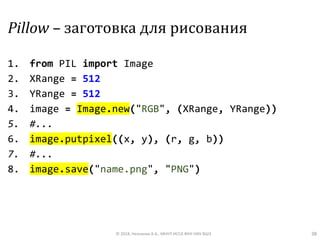 Pillow – заготовка для рисования
1. from PIL import Image
2. XRange = 512
3. YRange = 512
4. image = Image.new("RGB", (XRange, YRange))
5. #...
6. image.putpixel((x, y), (r, g, b))
7. #...
8. image.save("name.png", "PNG")
© 2018, Незнанов А.А., МНУЛ ИССА ФКН НИУ ВШЭ 38
 