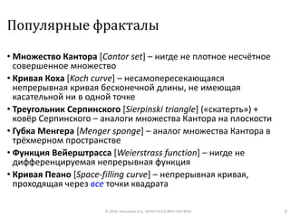 Популярные фракталы
• Множество Кантора [Cantor set] – нигде не плотное несчётное
совершенное множество
• Кривая Коха [Koch curve] – несамопересекающаяся
непрерывная кривая бесконечной длины, не имеющая
касательной ни в одной точке
• Треугольник Серпинского [Sierpinski triangle] («скатерть») +
ковёр Серпинского – аналоги множества Кантора на плоскости
• Губка Менгера [Menger sponge] – аналог множества Кантора в
трёхмерном пространстве
• Функция Вейерштрасса [Weierstrass function] – нигде не
дифференцируемая непрерывная функция
• Кривая Пеано [Space-filling curve] – непрерывная кривая,
проходящая через все точки квадрата
© 2018, Незнанов А.А., МНУЛ ИССА ФКН НИУ ВШЭ 5
 