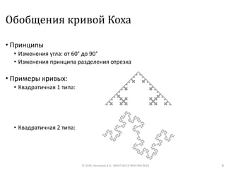 Обобщения кривой Коха
• Принципы
• Изменения угла: от 60° до 90°
• Изменения принципа разделения отрезка
• Примеры кривых:
• Квадратичная 1 типа:
• Квадратичная 2 типа:
© 2018, Незнанов А.А., МНУЛ ИССА ФКН НИУ ВШЭ 8
 