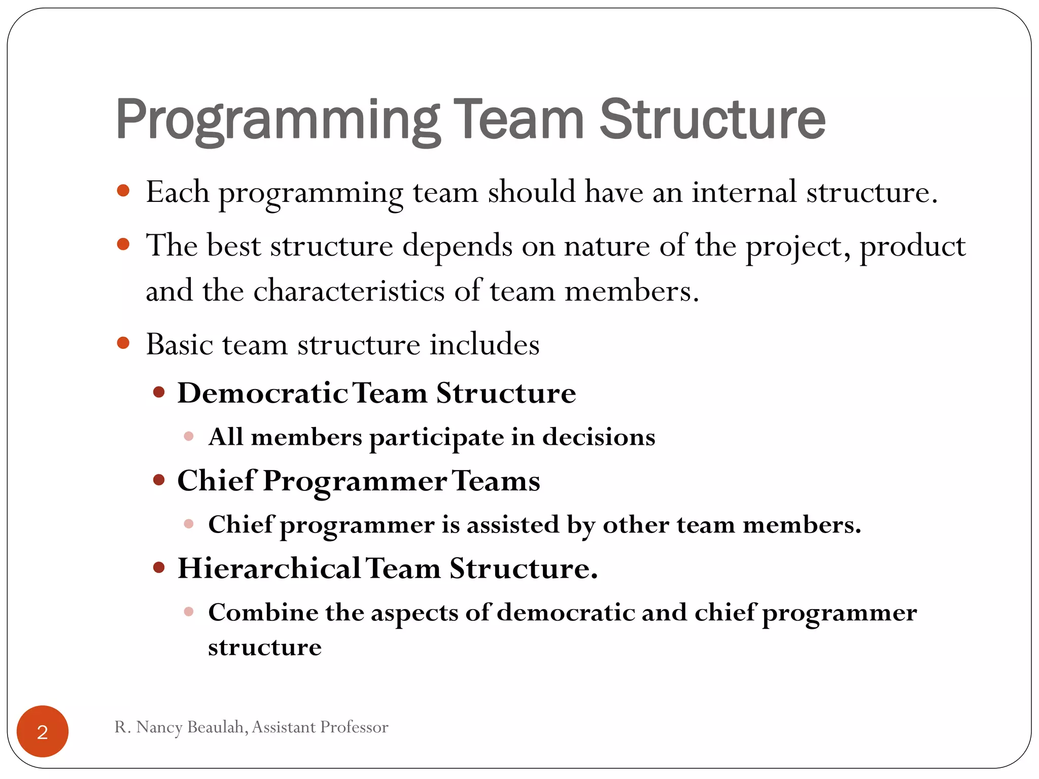 R
.N
a
Programming Team Structure
 Each programming team should have an internal structure.
 The best structure depends on nature of the project, product
and the characteristics of team members.
 Basic team structure includes
 DemocraticTeam Structure
 All members participate in decisions
 Chief ProgrammerTeams
 Chief programmer is assisted by other team members.
 HierarchicalTeam Structure.
 Combine the aspects of democratic and chief programmer
structure
2 R. Nancy Beaulah,Assistant Professor
 