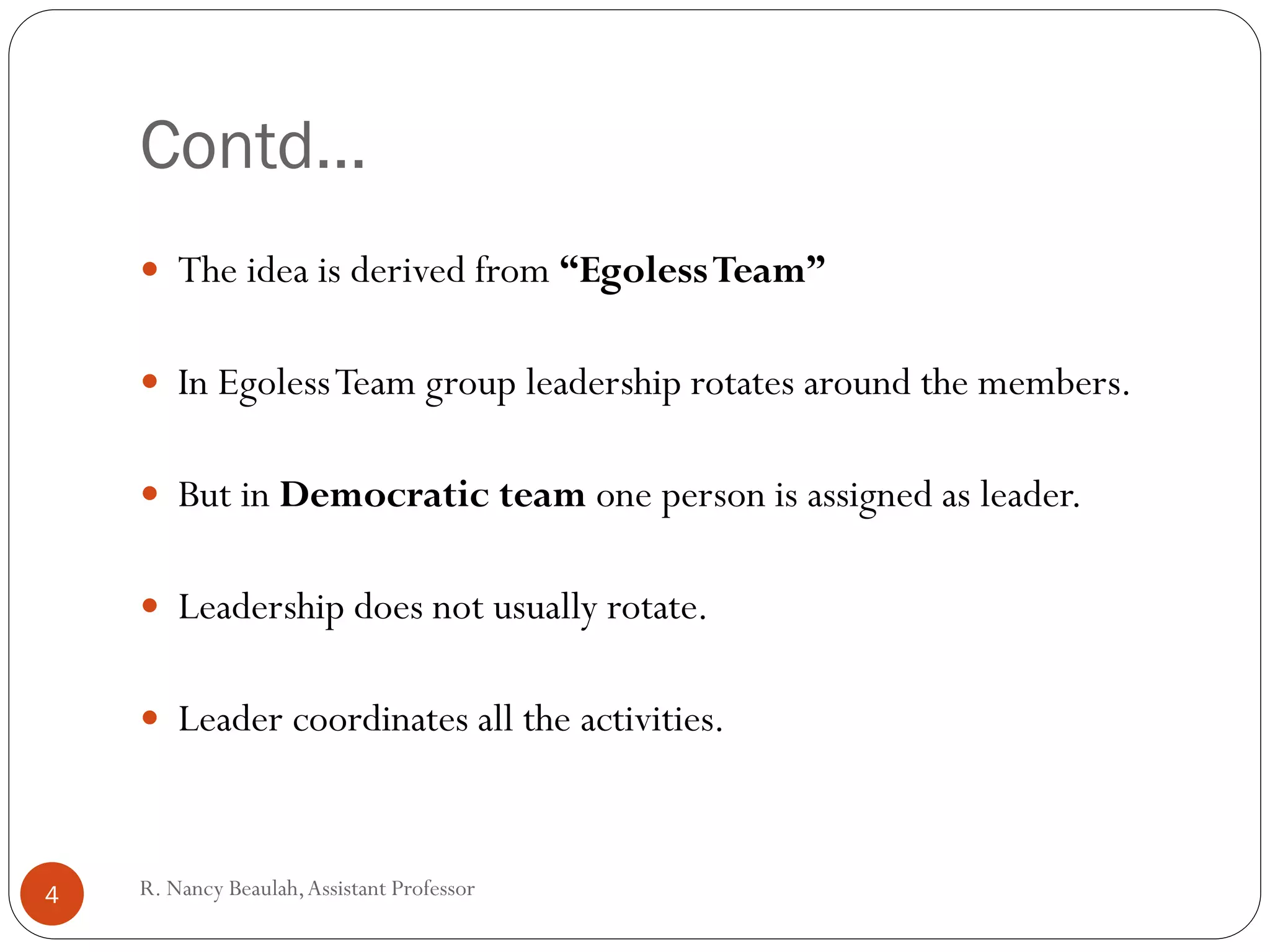 R
.N
a
Contd…
 The idea is derived from “EgolessTeam”
 In EgolessTeam group leadership rotates around the members.
 But in Democratic team one person is assigned as leader.
 Leadership does not usually rotate.
 Leader coordinates all the activities.
4 R. Nancy Beaulah,Assistant Professor
 