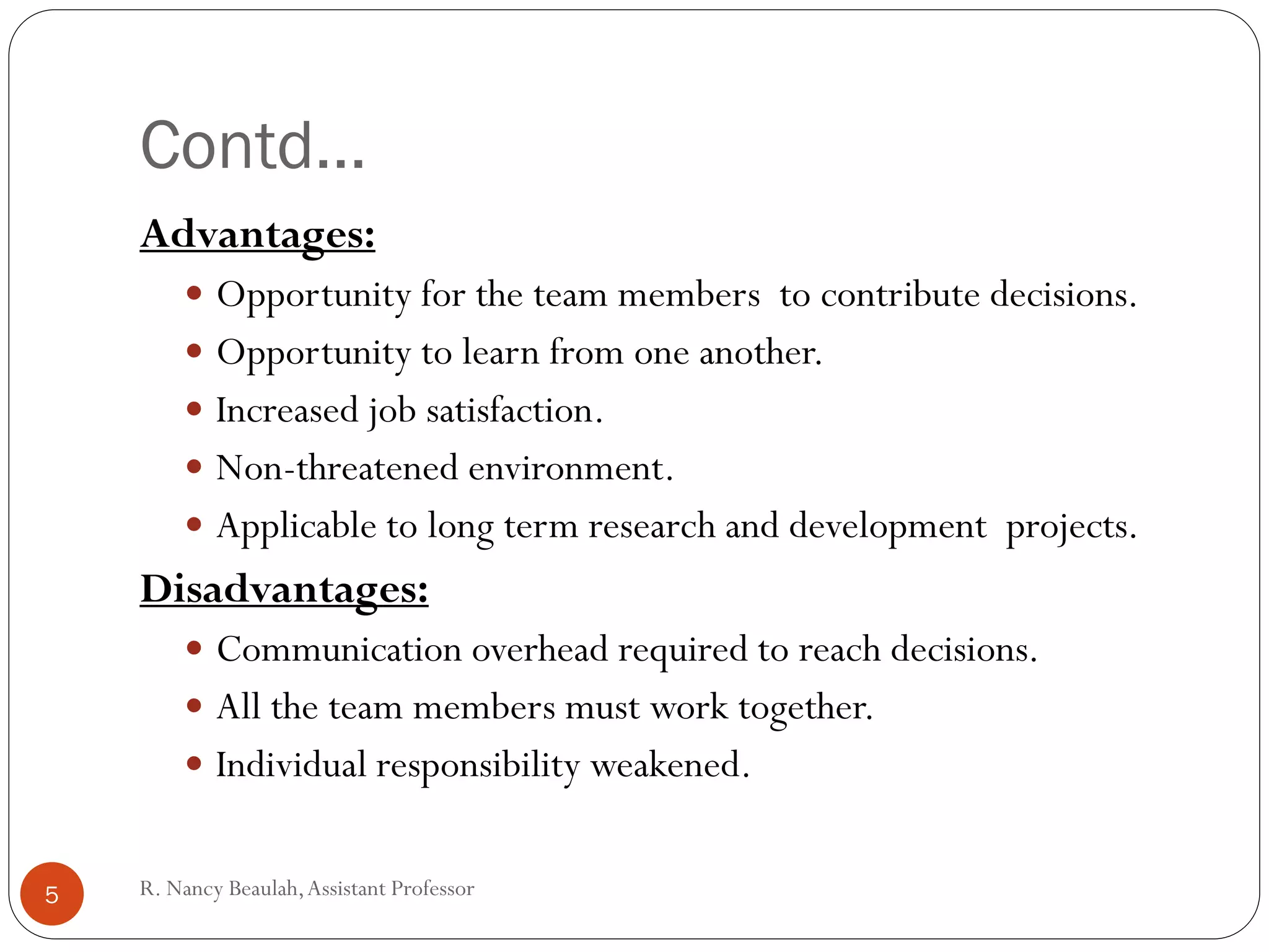 R
.N
a
Contd…
Advantages:
 Opportunity for the team members to contribute decisions.
 Opportunity to learn from one another.
 Increased job satisfaction.
 Non-threatened environment.
 Applicable to long term research and development projects.
Disadvantages:
 Communication overhead required to reach decisions.
 All the team members must work together.
 Individual responsibility weakened.
5 R. Nancy Beaulah,Assistant Professor
 
