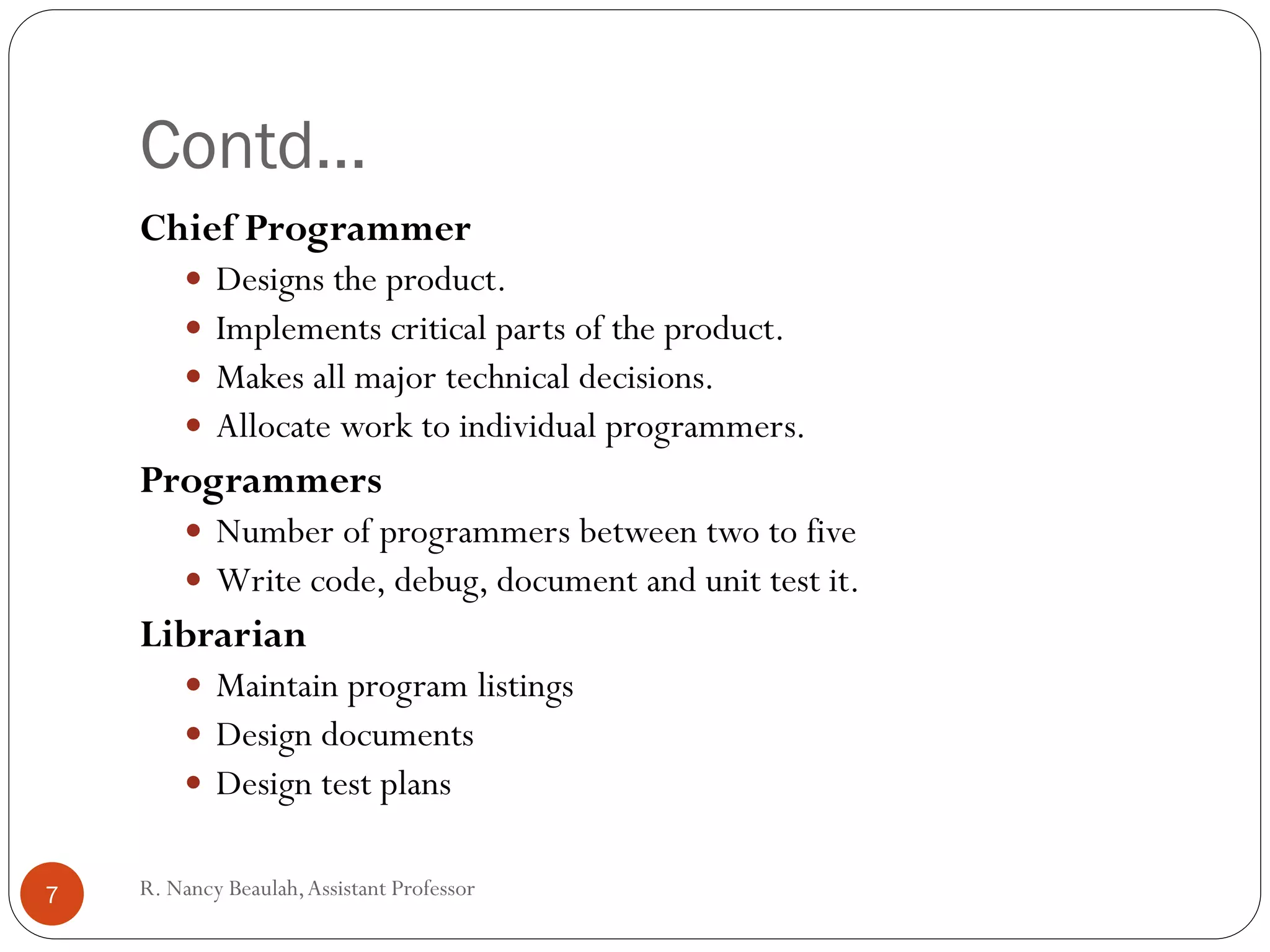 R
.N
a
Contd…
Chief Programmer
 Designs the product.
 Implements critical parts of the product.
 Makes all major technical decisions.
 Allocate work to individual programmers.
Programmers
 Number of programmers between two to five
 Write code, debug, document and unit test it.
Librarian
 Maintain program listings
 Design documents
 Design test plans
7 R. Nancy Beaulah,Assistant Professor
 