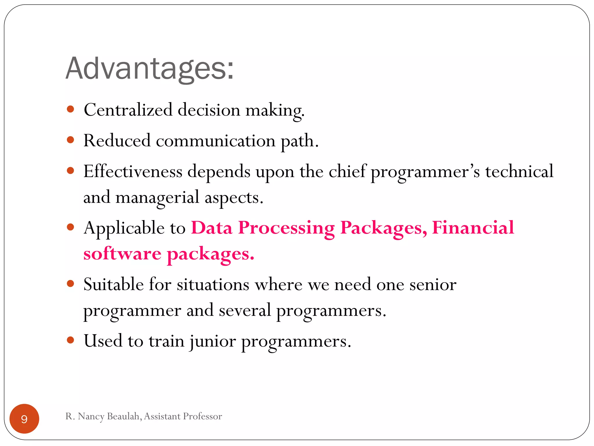 R
.N
a
Advantages:
 Centralized decision making.
 Reduced communication path.
 Effectiveness depends upon the chief programmer’s technical
and managerial aspects.
 Applicable to Data Processing Packages, Financial
software packages.
 Suitable for situations where we need one senior
programmer and several programmers.
 Used to train junior programmers.
9 R. Nancy Beaulah,Assistant Professor
 
