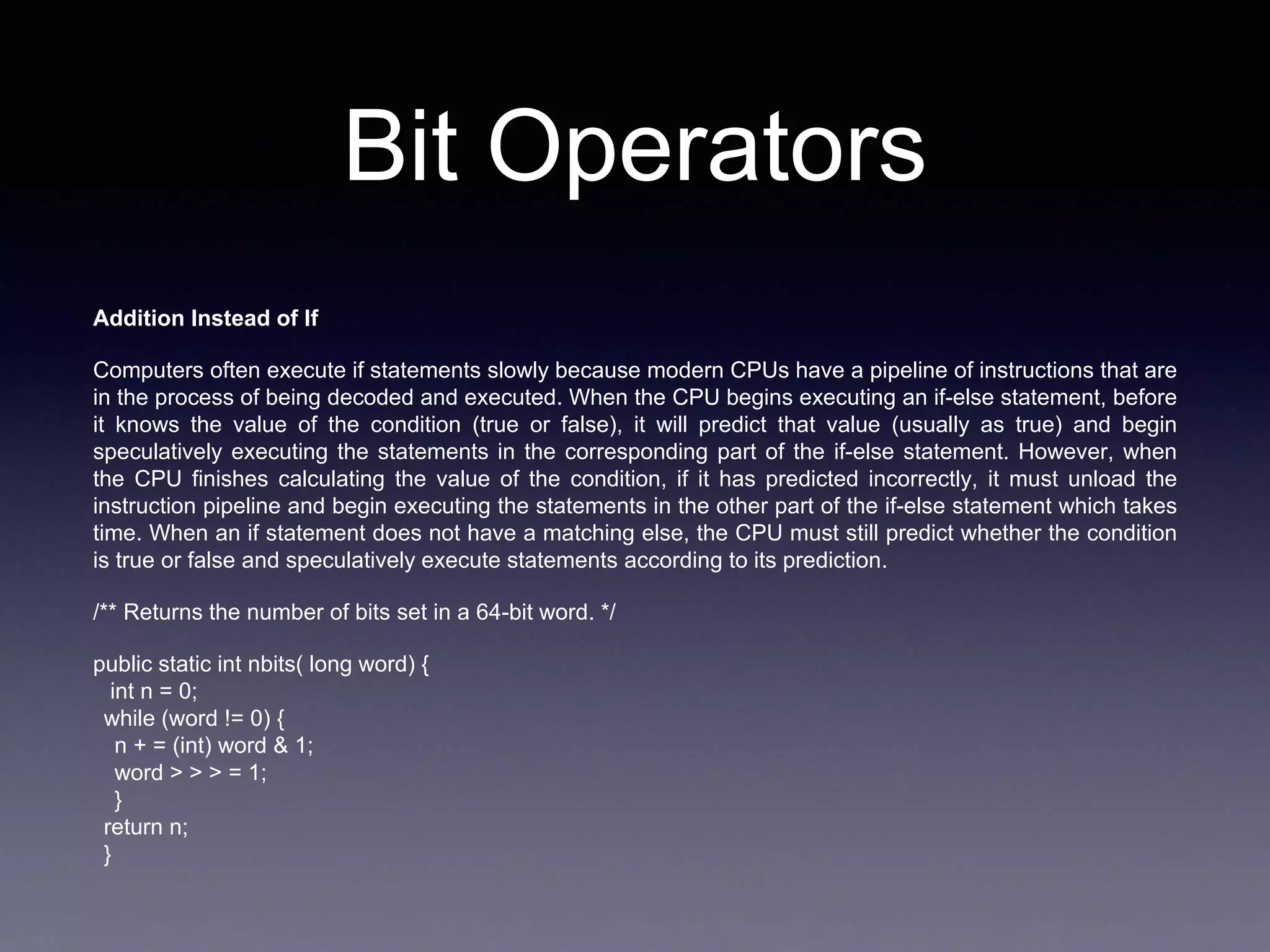 Bit Operators
Addition Instead of If
Computers often execute if statements slowly because modern CPUs have a pipeline of instructions that are
in the process of being decoded and executed. When the CPU begins executing an if-else statement, before
it knows the value of the condition (true or false), it will predict that value (usually as true) and begin
speculatively executing the statements in the corresponding part of the if-else statement. However, when
the CPU finishes calculating the value of the condition, if it has predicted incorrectly, it must unload the
instruction pipeline and begin executing the statements in the other part of the if-else statement which takes
time. When an if statement does not have a matching else, the CPU must still predict whether the condition
is true or false and speculatively execute statements according to its prediction.
/** Returns the number of bits set in a 64-bit word. */
public static int nbits( long word) {
int n = 0;
while (word != 0) {
n + = (int) word & 1;
word > > > = 1;
}
return n;
}
 