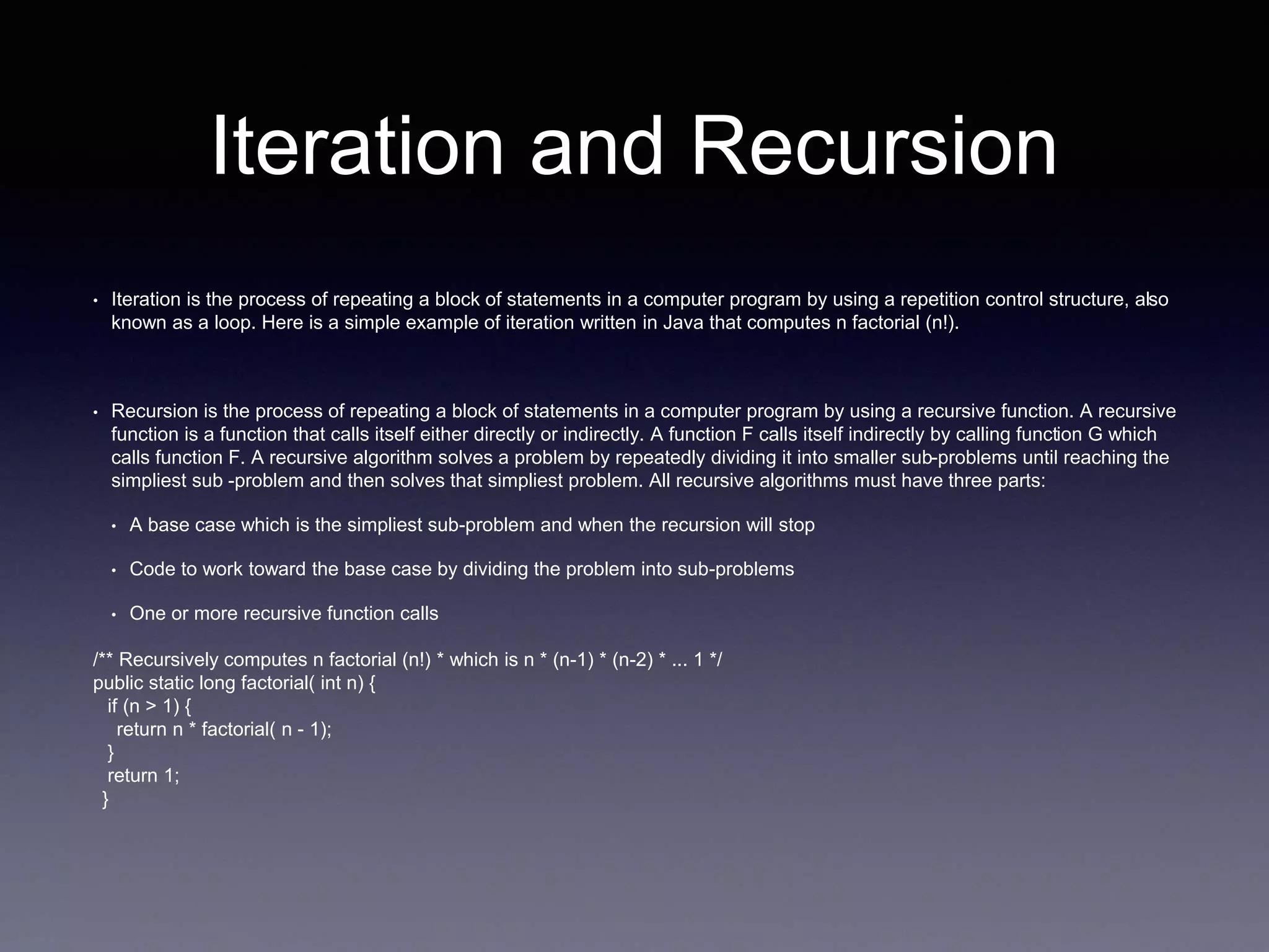 Iteration and Recursion
• Iteration is the process of repeating a block of statements in a computer program by using a repetition control structure, also
known as a loop. Here is a simple example of iteration written in Java that computes n factorial (n!).
• Recursion is the process of repeating a block of statements in a computer program by using a recursive function. A recursive
function is a function that calls itself either directly or indirectly. A function F calls itself indirectly by calling function G which
calls function F. A recursive algorithm solves a problem by repeatedly dividing it into smaller sub-problems until reaching the
simpliest sub -problem and then solves that simpliest problem. All recursive algorithms must have three parts:
• A base case which is the simpliest sub-problem and when the recursion will stop
• Code to work toward the base case by dividing the problem into sub-problems
• One or more recursive function calls
/** Recursively computes n factorial (n!) * which is n * (n-1) * (n-2) * ... 1 */
public static long factorial( int n) {
if (n > 1) {
return n * factorial( n - 1);
}
return 1;
}
 