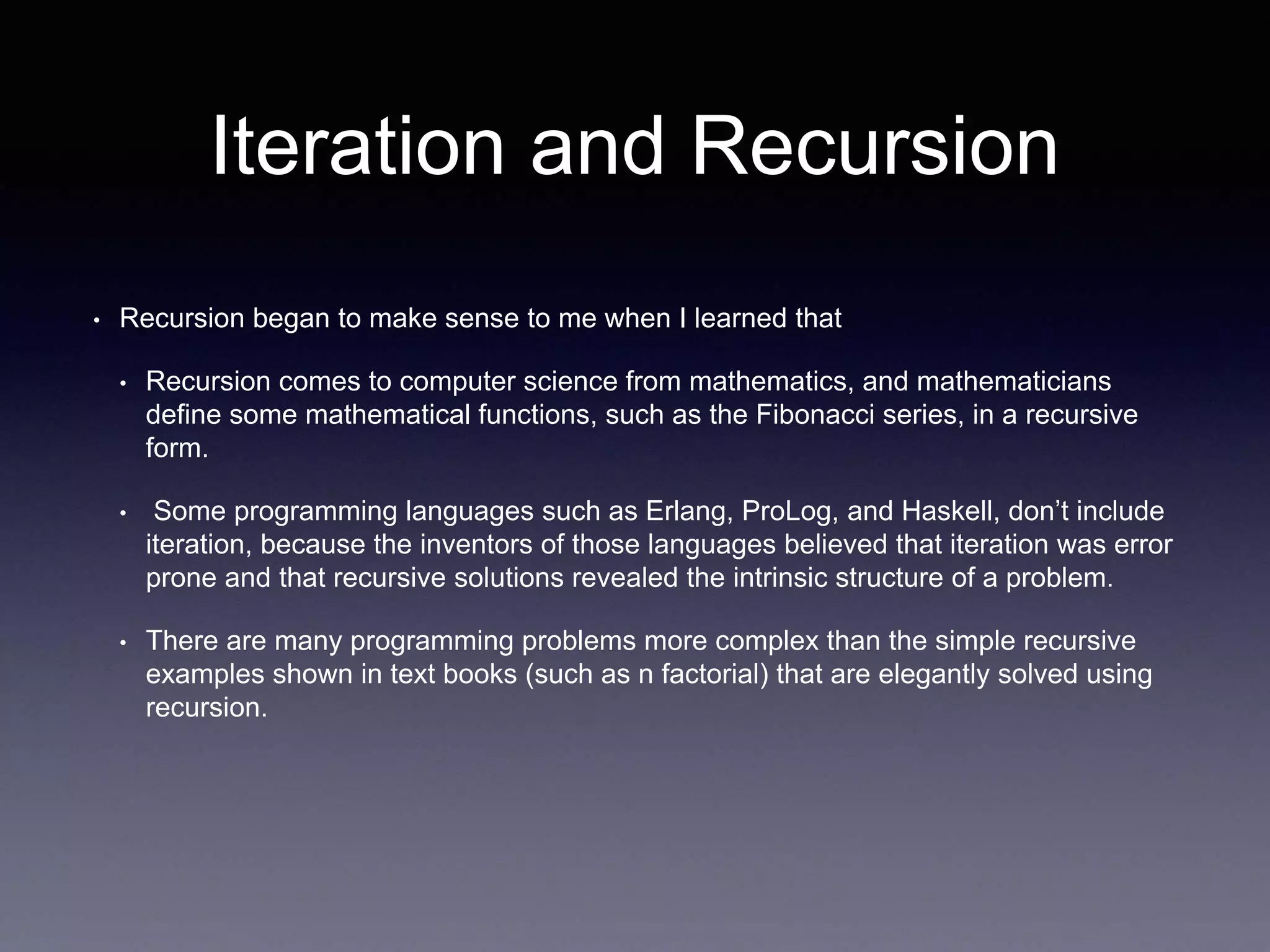 Iteration and Recursion
• Recursion began to make sense to me when I learned that
• Recursion comes to computer science from mathematics, and mathematicians
define some mathematical functions, such as the Fibonacci series, in a recursive
form.
• Some programming languages such as Erlang, ProLog, and Haskell, don’t include
iteration, because the inventors of those languages believed that iteration was error
prone and that recursive solutions revealed the intrinsic structure of a problem.
• There are many programming problems more complex than the simple recursive
examples shown in text books (such as n factorial) that are elegantly solved using
recursion.
 