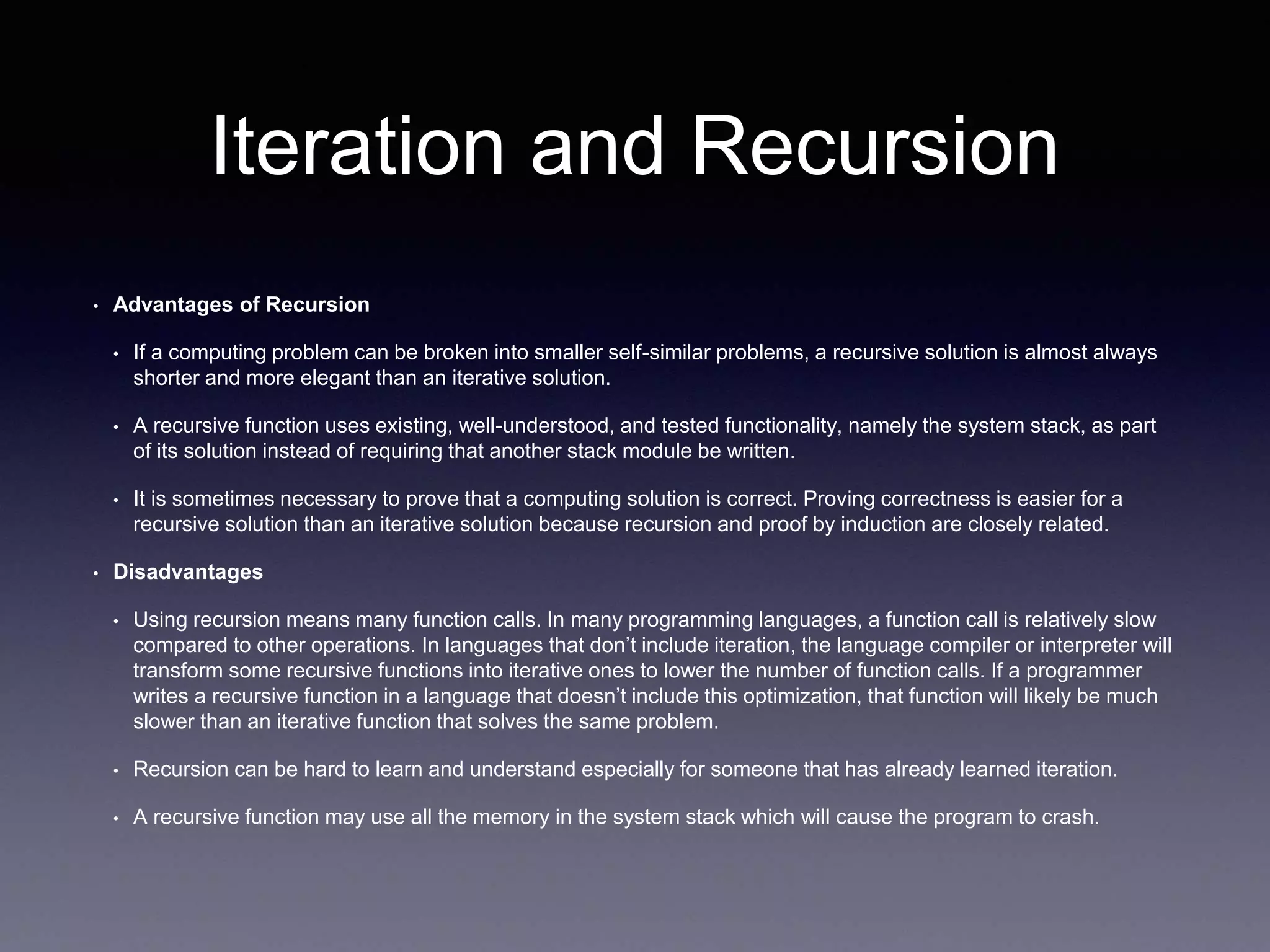 Iteration and Recursion
• Advantages of Recursion
• If a computing problem can be broken into smaller self-similar problems, a recursive solution is almost always
shorter and more elegant than an iterative solution.
• A recursive function uses existing, well-understood, and tested functionality, namely the system stack, as part
of its solution instead of requiring that another stack module be written.
• It is sometimes necessary to prove that a computing solution is correct. Proving correctness is easier for a
recursive solution than an iterative solution because recursion and proof by induction are closely related.
• Disadvantages
• Using recursion means many function calls. In many programming languages, a function call is relatively slow
compared to other operations. In languages that don’t include iteration, the language compiler or interpreter will
transform some recursive functions into iterative ones to lower the number of function calls. If a programmer
writes a recursive function in a language that doesn’t include this optimization, that function will likely be much
slower than an iterative function that solves the same problem.
• Recursion can be hard to learn and understand especially for someone that has already learned iteration.
• A recursive function may use all the memory in the system stack which will cause the program to crash.
 