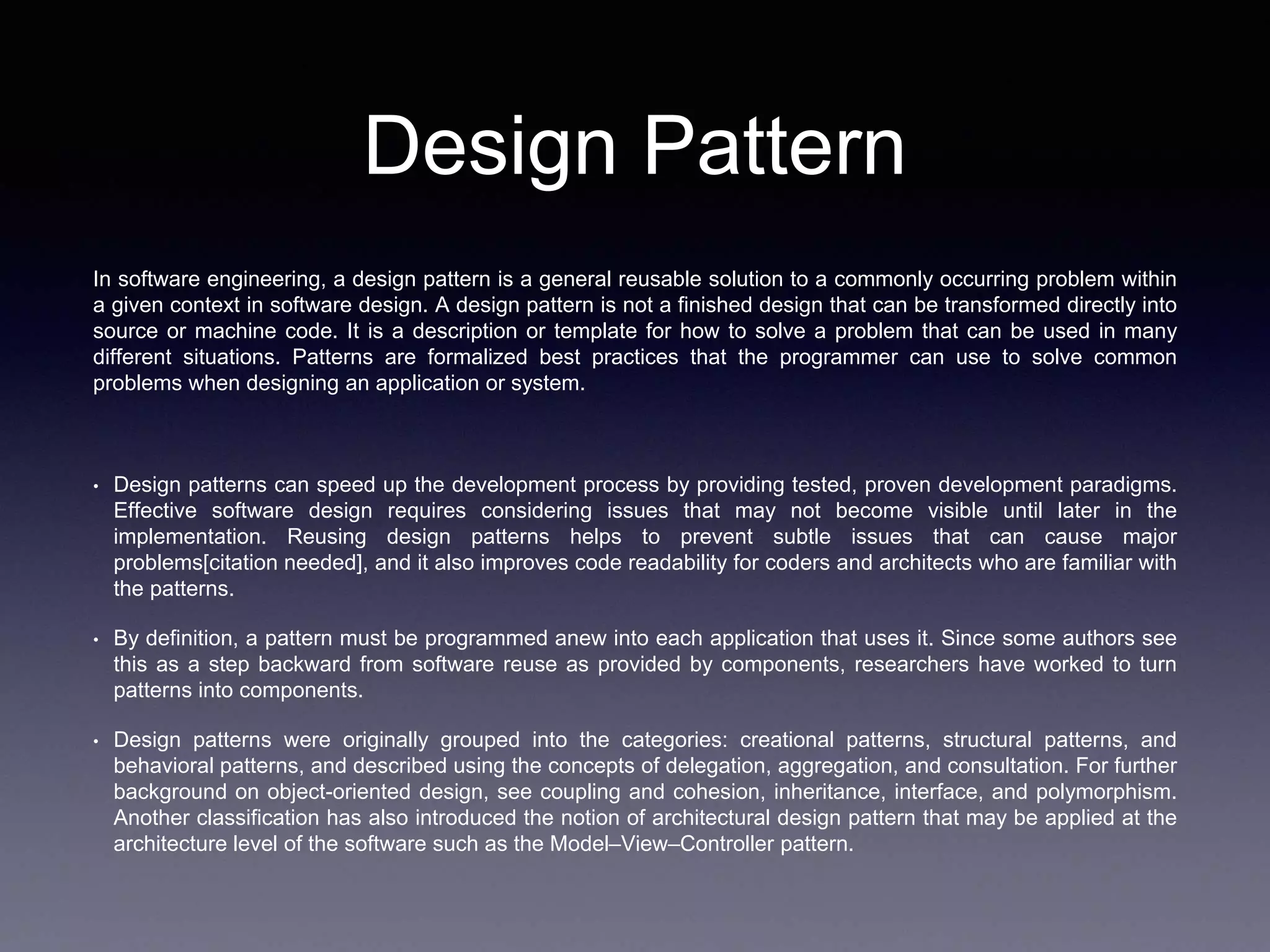 Design Pattern
In software engineering, a design pattern is a general reusable solution to a commonly occurring problem within
a given context in software design. A design pattern is not a finished design that can be transformed directly into
source or machine code. It is a description or template for how to solve a problem that can be used in many
different situations. Patterns are formalized best practices that the programmer can use to solve common
problems when designing an application or system.
• Design patterns can speed up the development process by providing tested, proven development paradigms.
Effective software design requires considering issues that may not become visible until later in the
implementation. Reusing design patterns helps to prevent subtle issues that can cause major
problems[citation needed], and it also improves code readability for coders and architects who are familiar with
the patterns.
• By definition, a pattern must be programmed anew into each application that uses it. Since some authors see
this as a step backward from software reuse as provided by components, researchers have worked to turn
patterns into components.
• Design patterns were originally grouped into the categories: creational patterns, structural patterns, and
behavioral patterns, and described using the concepts of delegation, aggregation, and consultation. For further
background on object-oriented design, see coupling and cohesion, inheritance, interface, and polymorphism.
Another classification has also introduced the notion of architectural design pattern that may be applied at the
architecture level of the software such as the Model–View–Controller pattern.
 