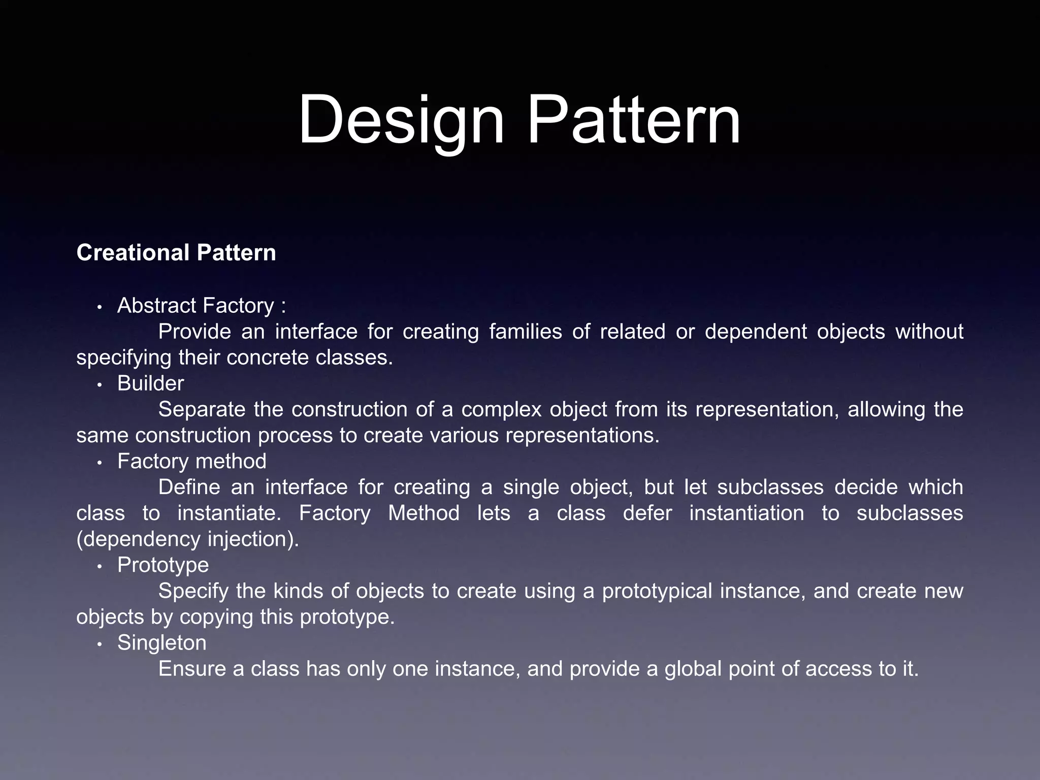 Design Pattern
Creational Pattern
• Abstract Factory :
Provide an interface for creating families of related or dependent objects without
specifying their concrete classes.
• Builder
Separate the construction of a complex object from its representation, allowing the
same construction process to create various representations.
• Factory method
Define an interface for creating a single object, but let subclasses decide which
class to instantiate. Factory Method lets a class defer instantiation to subclasses
(dependency injection).
• Prototype
Specify the kinds of objects to create using a prototypical instance, and create new
objects by copying this prototype.
• Singleton
Ensure a class has only one instance, and provide a global point of access to it.
 