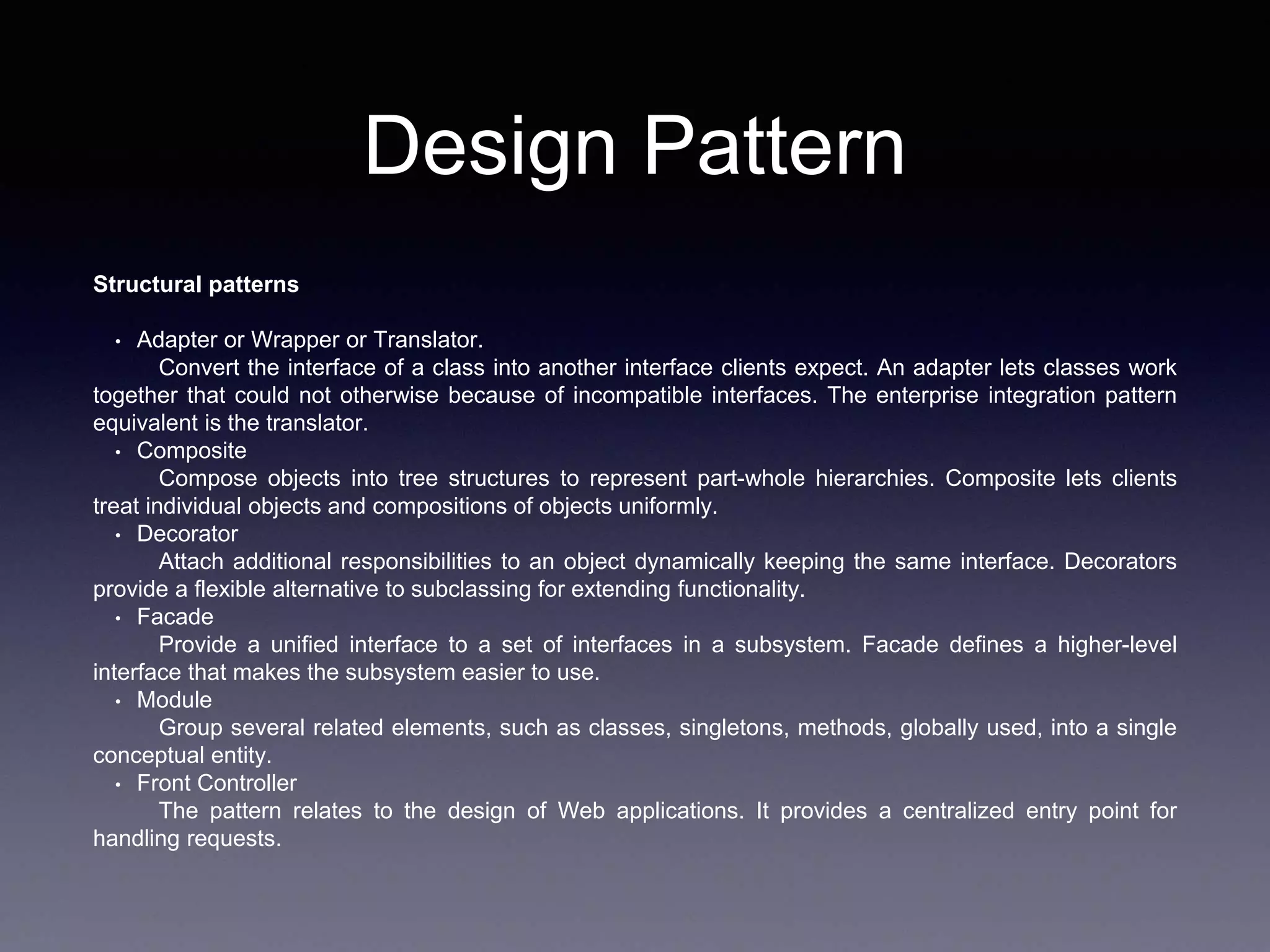 Design Pattern
Structural patterns
• Adapter or Wrapper or Translator.
Convert the interface of a class into another interface clients expect. An adapter lets classes work
together that could not otherwise because of incompatible interfaces. The enterprise integration pattern
equivalent is the translator.
• Composite
Compose objects into tree structures to represent part-whole hierarchies. Composite lets clients
treat individual objects and compositions of objects uniformly.
• Decorator
Attach additional responsibilities to an object dynamically keeping the same interface. Decorators
provide a flexible alternative to subclassing for extending functionality.
• Facade
Provide a unified interface to a set of interfaces in a subsystem. Facade defines a higher-level
interface that makes the subsystem easier to use.
• Module
Group several related elements, such as classes, singletons, methods, globally used, into a single
conceptual entity.
• Front Controller
The pattern relates to the design of Web applications. It provides a centralized entry point for
handling requests.
 