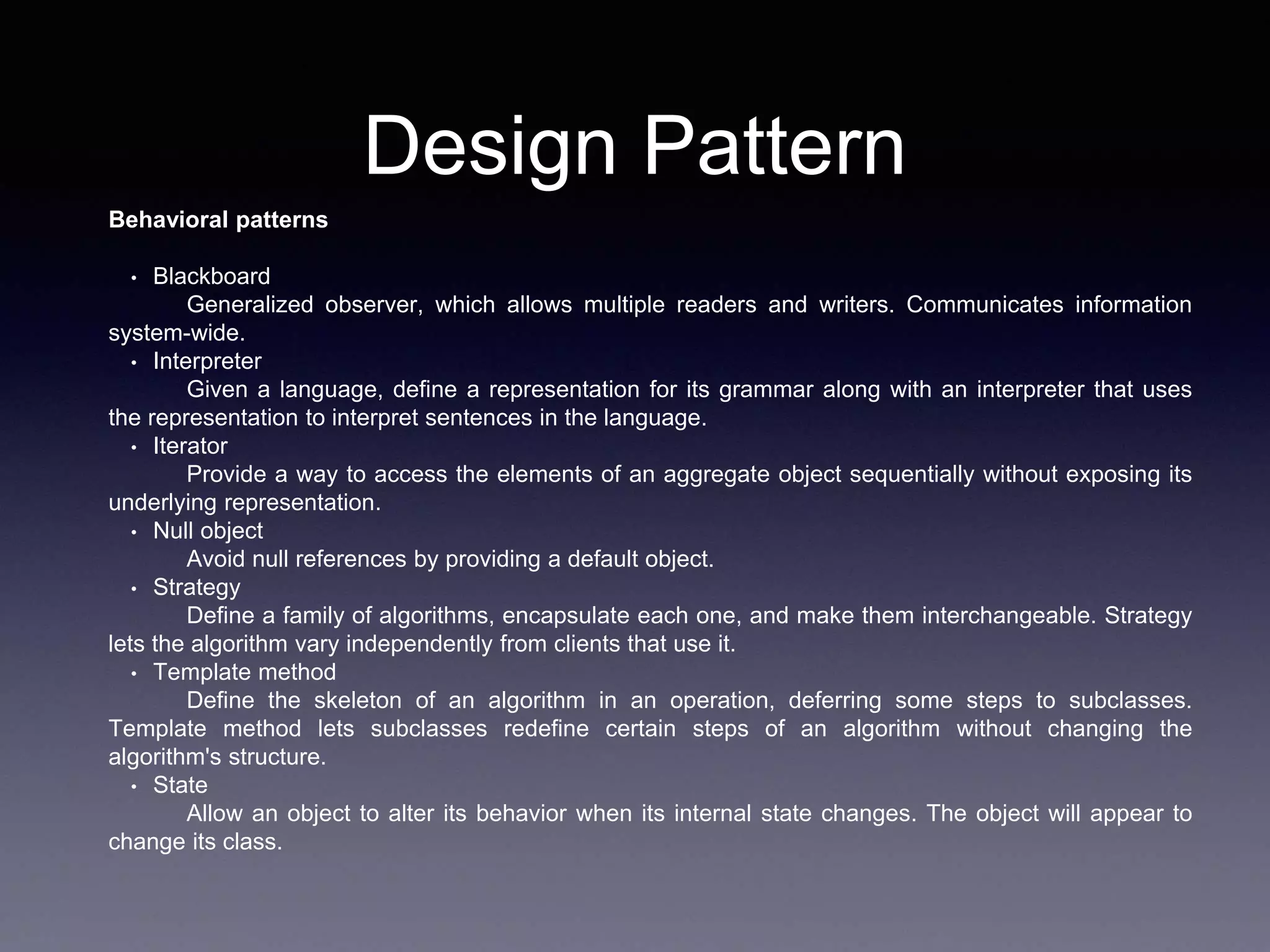 Design Pattern
Behavioral patterns
• Blackboard
Generalized observer, which allows multiple readers and writers. Communicates information
system-wide.
• Interpreter
Given a language, define a representation for its grammar along with an interpreter that uses
the representation to interpret sentences in the language.
• Iterator
Provide a way to access the elements of an aggregate object sequentially without exposing its
underlying representation.
• Null object
Avoid null references by providing a default object.
• Strategy
Define a family of algorithms, encapsulate each one, and make them interchangeable. Strategy
lets the algorithm vary independently from clients that use it.
• Template method
Define the skeleton of an algorithm in an operation, deferring some steps to subclasses.
Template method lets subclasses redefine certain steps of an algorithm without changing the
algorithm's structure.
• State
Allow an object to alter its behavior when its internal state changes. The object will appear to
change its class.
 