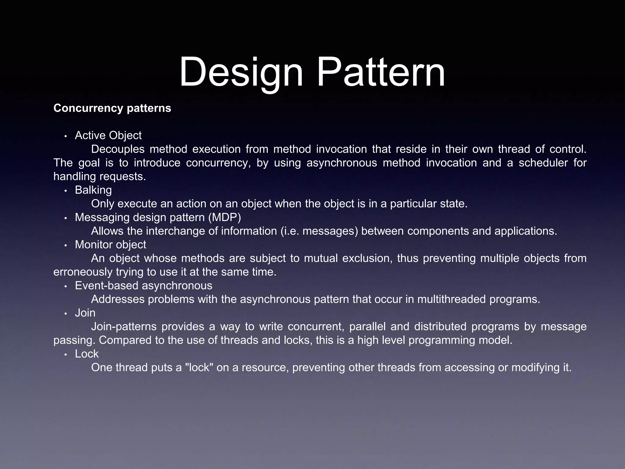 Design Pattern
Concurrency patterns
• Active Object
Decouples method execution from method invocation that reside in their own thread of control.
The goal is to introduce concurrency, by using asynchronous method invocation and a scheduler for
handling requests.
• Balking
Only execute an action on an object when the object is in a particular state.
• Messaging design pattern (MDP)
Allows the interchange of information (i.e. messages) between components and applications.
• Monitor object
An object whose methods are subject to mutual exclusion, thus preventing multiple objects from
erroneously trying to use it at the same time.
• Event-based asynchronous
Addresses problems with the asynchronous pattern that occur in multithreaded programs.
• Join
Join-patterns provides a way to write concurrent, parallel and distributed programs by message
passing. Compared to the use of threads and locks, this is a high level programming model.
• Lock
One thread puts a "lock" on a resource, preventing other threads from accessing or modifying it.
 