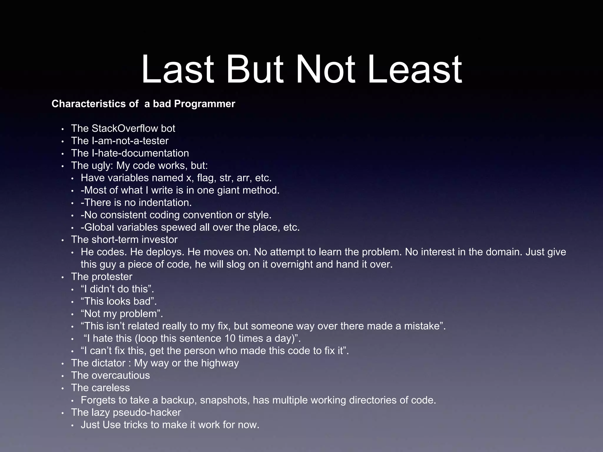 Last But Not Least
Characteristics of a bad Programmer
• The StackOverflow bot
• The I-am-not-a-tester
• The I-hate-documentation
• The ugly: My code works, but:
• Have variables named x, flag, str, arr, etc.
• -Most of what I write is in one giant method.
• -There is no indentation.
• -No consistent coding convention or style.
• -Global variables spewed all over the place, etc.
• The short-term investor
• He codes. He deploys. He moves on. No attempt to learn the problem. No interest in the domain. Just give
this guy a piece of code, he will slog on it overnight and hand it over.
• The protester
• “I didn’t do this”.
• “This looks bad”.
• “Not my problem”.
• “This isn’t related really to my fix, but someone way over there made a mistake”.
• “I hate this (loop this sentence 10 times a day)”.
• “I can’t fix this, get the person who made this code to fix it”.
• The dictator : My way or the highway
• The overcautious
• The careless
• Forgets to take a backup, snapshots, has multiple working directories of code.
• The lazy pseudo-hacker
• Just Use tricks to make it work for now.
 